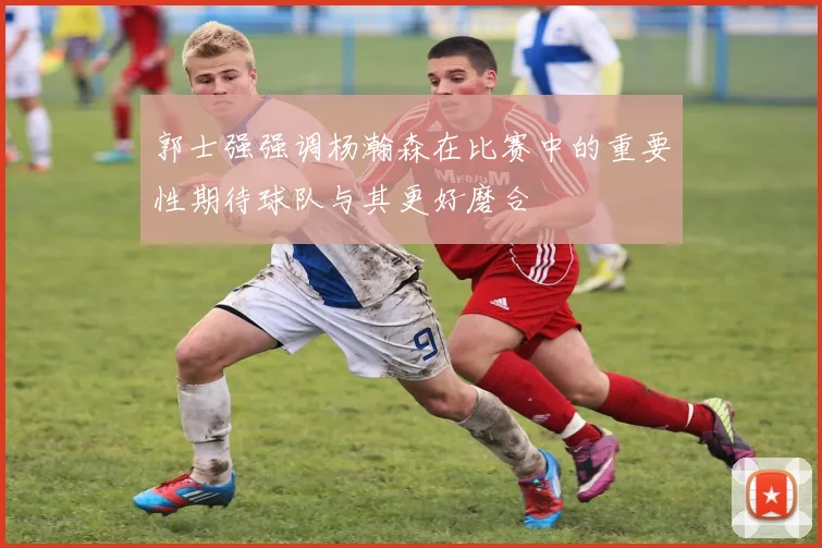 郭士强强调杨瀚森在比赛中的重要性期待球队与其更好磨合
