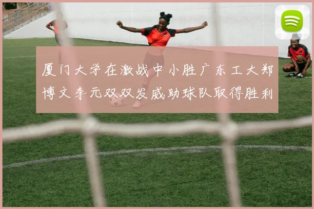 厦门大学在激战中小胜广东工大郑博文李元双双发威助球队取得胜利