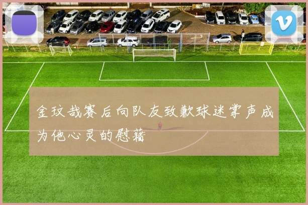 金玟哉赛后向队友致歉球迷掌声成为他心灵的慰藉