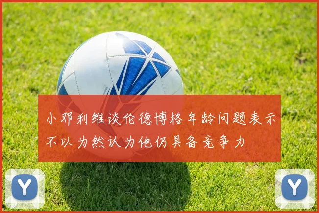 小邓利维谈伦德博格年龄问题表示不以为然认为他仍具备竞争力