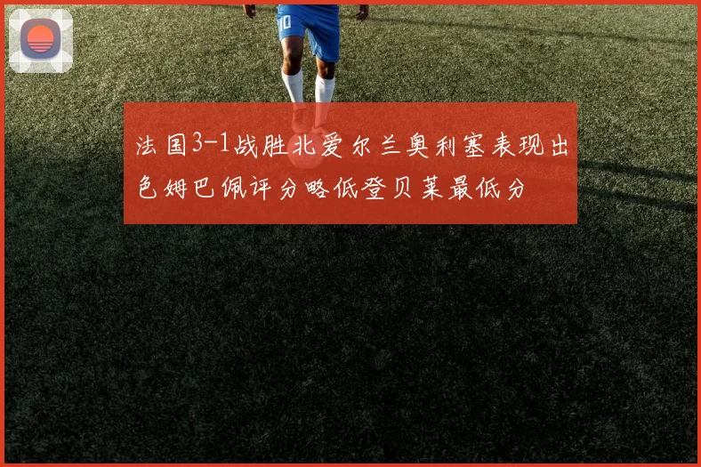 法国3-1战胜北爱尔兰奥利塞表现出色姆巴佩评分略低登贝莱最低分