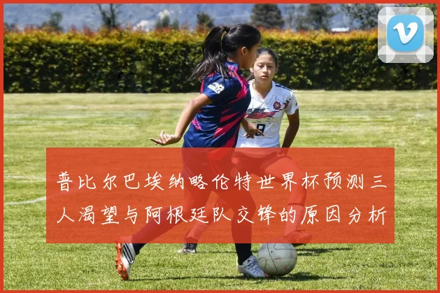 普比尔巴埃纳略伦特世界杯预测三人渴望与阿根廷队交锋的原因分析