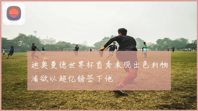 迪奥曼德世界杯首秀表现出色利物浦欲以超亿镑签下他