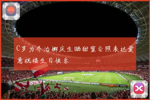C罗为乔治娜庆生晒甜蜜合照表达爱意祝福生日快乐