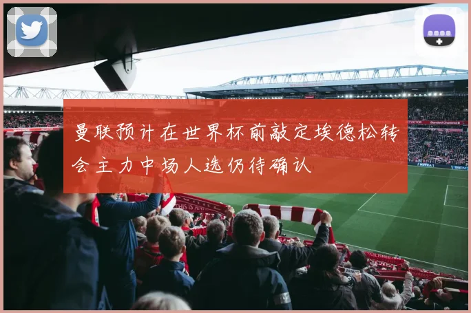 曼联预计在世界杯前敲定埃德松转会主力中场人选仍待确认
