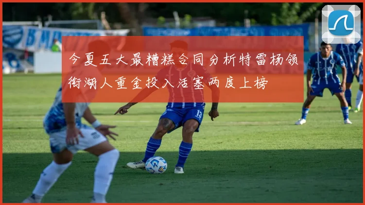 今夏五大最糟糕合同分析特雷杨领衔湖人重金投入活塞两度上榜