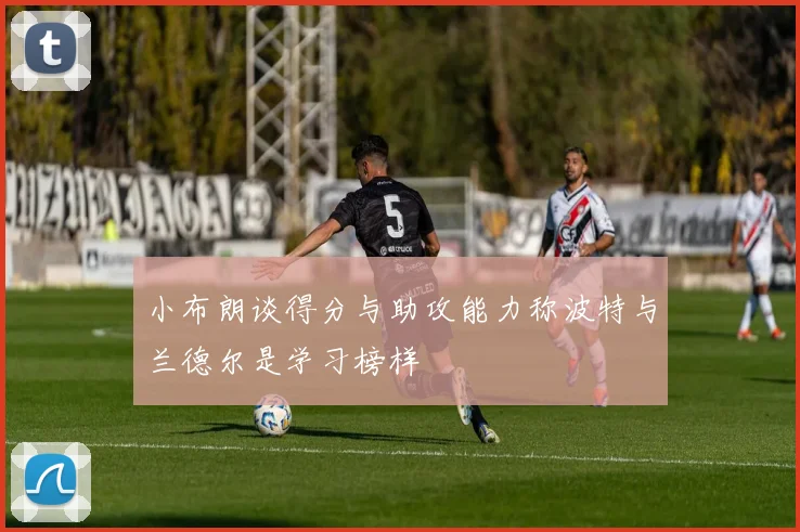 小布朗谈得分与助攻能力称波特与兰德尔是学习榜样