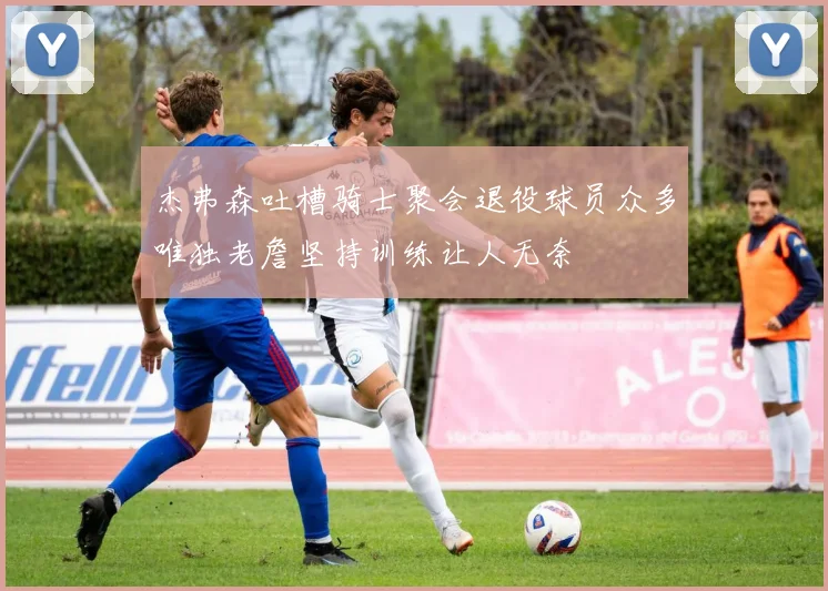 杰弗森吐槽骑士聚会退役球员众多唯独老詹坚持训练让人无奈