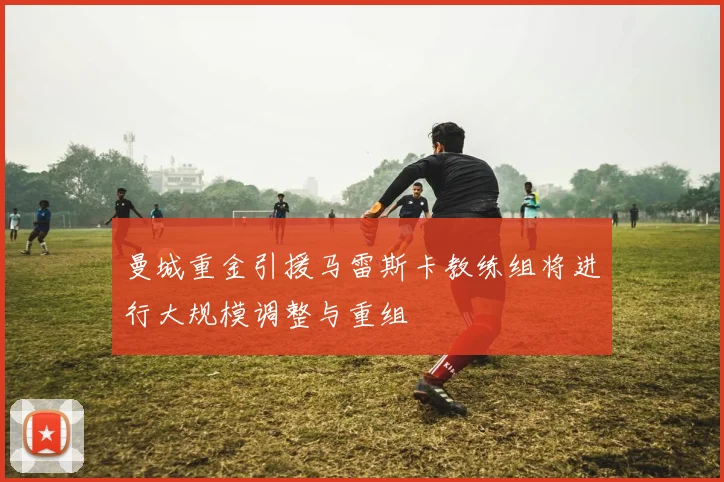 曼城重金引援马雷斯卡教练组将进行大规模调整与重组