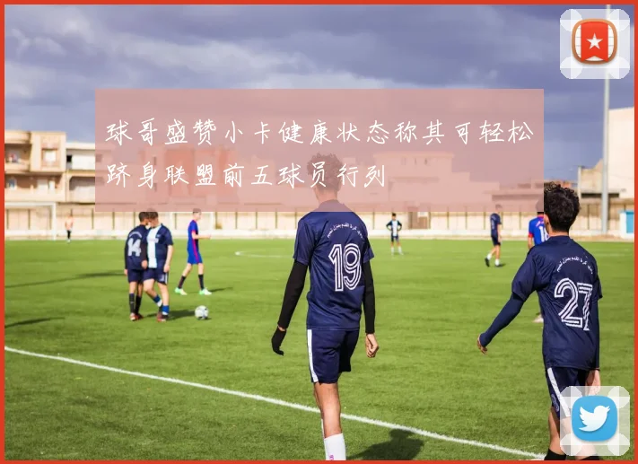球哥盛赞小卡健康状态称其可轻松跻身联盟前五球员行列