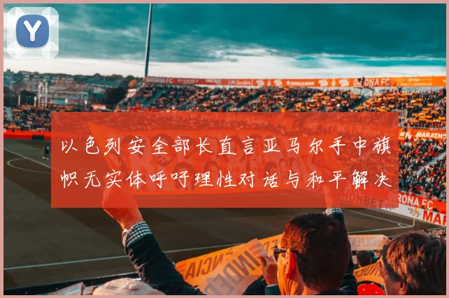 以色列安全部长直言亚马尔手中旗帜无实体呼吁理性对话与和平解决方案
