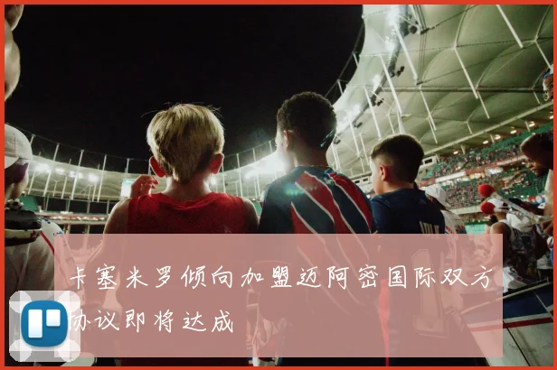 卡塞米罗倾向加盟迈阿密国际双方协议即将达成