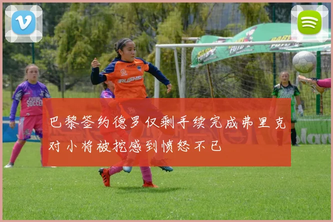 巴黎签约德罗仅剩手续完成弗里克对小将被挖感到愤怒不已