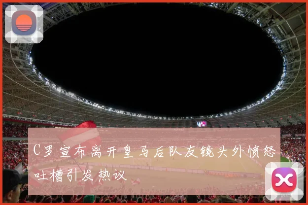 C罗宣布离开皇马后队友镜头外愤怒吐槽引发热议