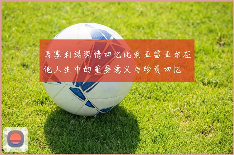 马塞利诺深情回忆比利亚雷亚尔在他人生中的重要意义与珍贵回忆