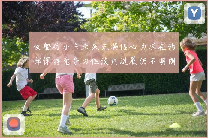 快船对小卡未来充满信心力求在西部保持竞争力但谈判进展仍不明朗