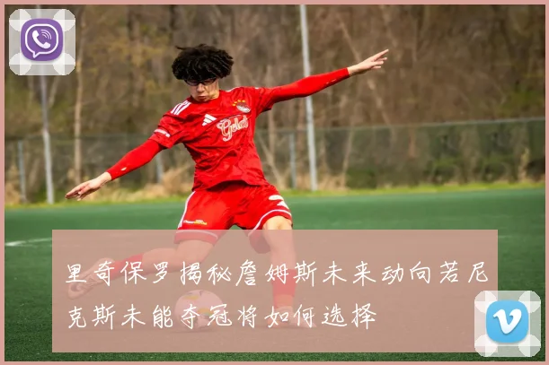 里奇保罗揭秘詹姆斯未来动向若尼克斯未能夺冠将如何选择