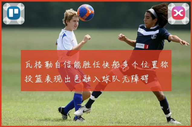 瓦格勒自信能胜任快船多个位置称投篮表现出色融入球队无障碍