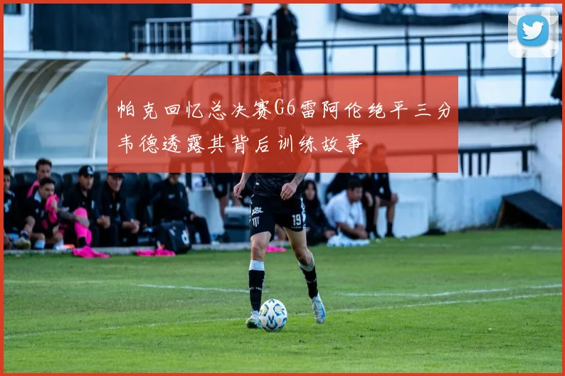 帕克回忆总决赛G6雷阿伦绝平三分韦德透露其背后训练故事
