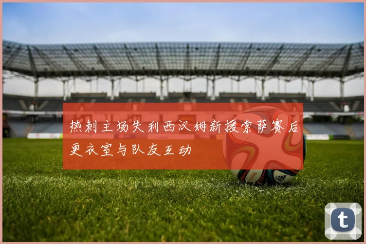 热刺主场失利西汉姆新援索萨赛后更衣室与队友互动