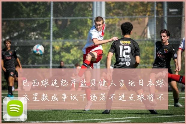 巴西球迷怒斥盐贝健人言论日本球衣星数成争议下场若不进五球将不庆祝