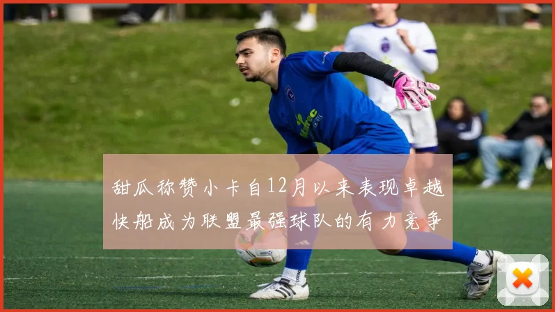 甜瓜称赞小卡自12月以来表现卓越快船成为联盟最强球队的有力竞争者