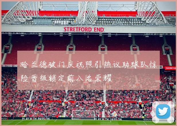 哈兰德破门庆祝照引热议助球队惊险晋级锁定前八名荣耀