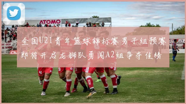 全国U21青年篮球锦标赛男子组预赛即将开启龙狮队勇闯A2组争夺佳绩