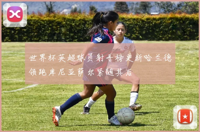 世界杯英超球员射手榜更新哈兰德领跑库尼亚萨尔紧随其后