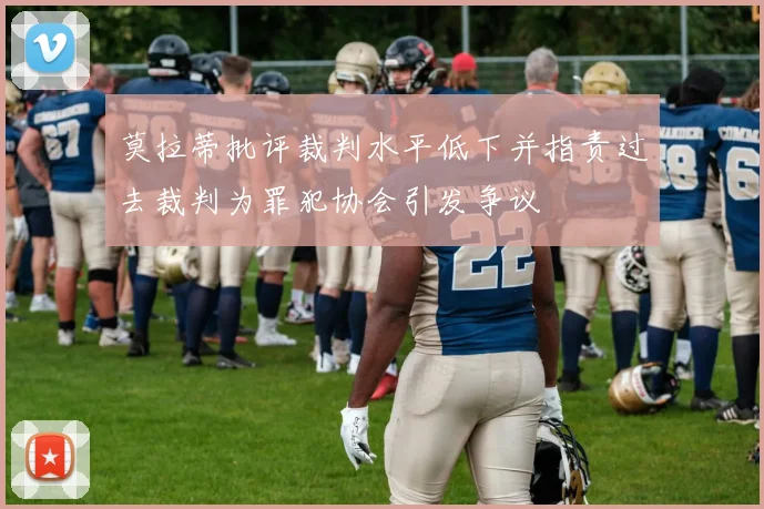 莫拉蒂批评裁判水平低下并指责过去裁判为罪犯协会引发争议