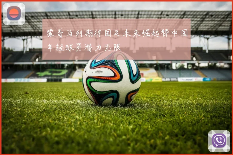 蒙哥马利期待国足未来崛起赞中国年轻球员潜力无限